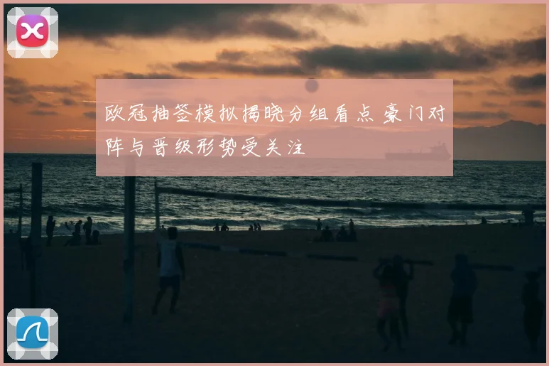 欧冠抽签模拟揭晓分组看点 豪门对阵与晋级形势受关注