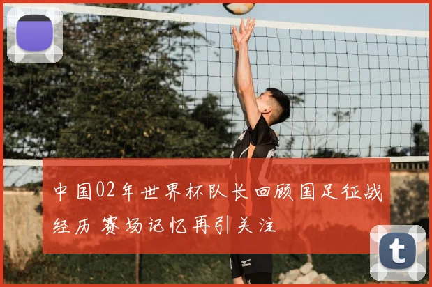 中国02年世界杯队长回顾国足征战经历 赛场记忆再引关注