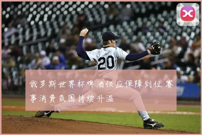 俄罗斯世界杯啤酒供应保障到位 赛事消费氛围持续升温
