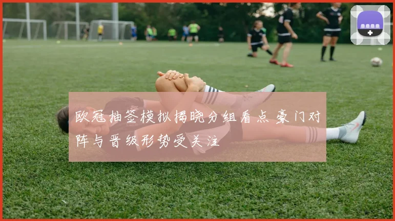 欧冠抽签模拟揭晓分组看点 豪门对阵与晋级形势受关注