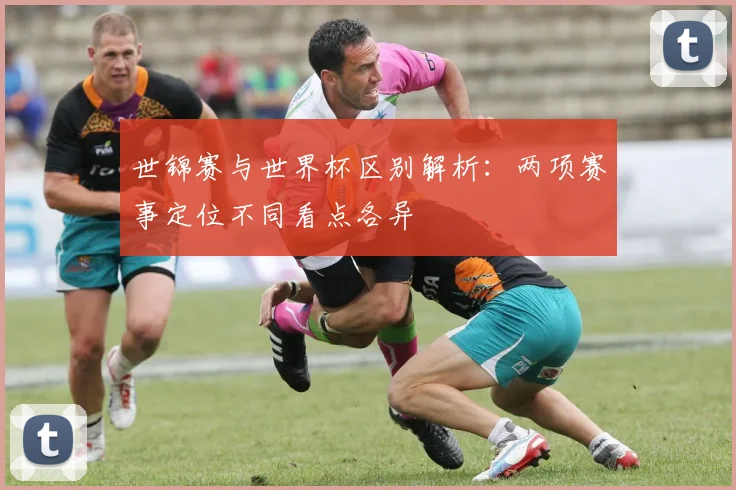 世锦赛与世界杯区别解析：两项赛事定位不同看点各异