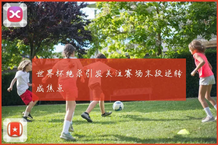 世界杯绝杀引发关注赛场末段逆转成焦点