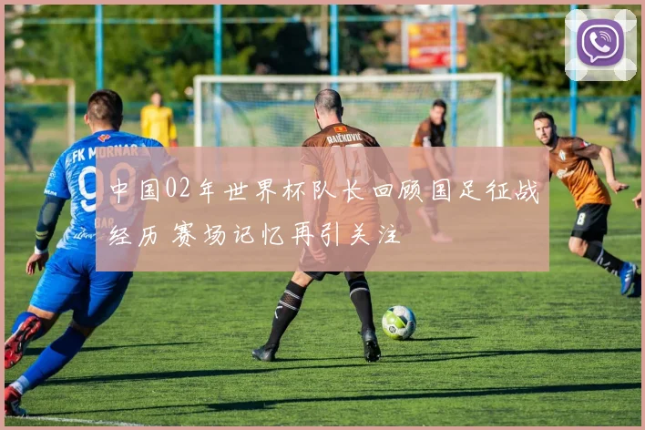 中国02年世界杯队长回顾国足征战经历 赛场记忆再引关注