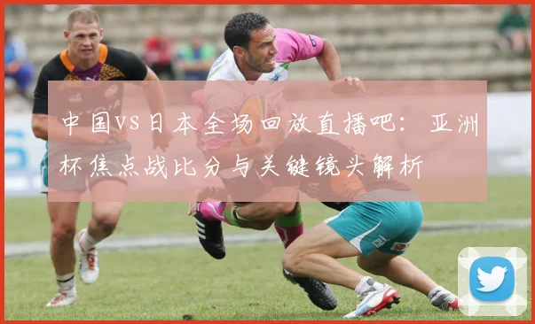 中国vs日本全场回放直播吧：亚洲杯焦点战比分与关键镜头解析