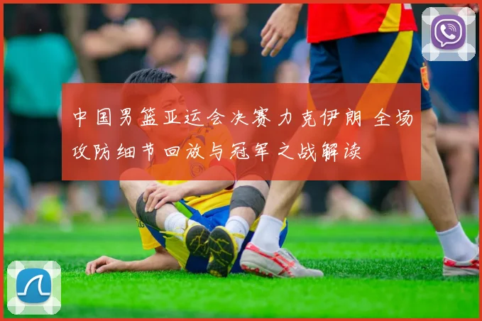 中国男篮亚运会决赛力克伊朗 全场攻防细节回放与冠军之战解读