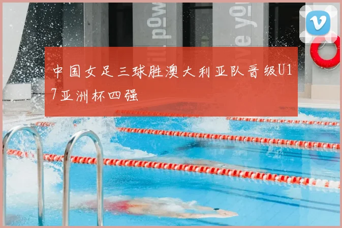 中国女足三球胜澳大利亚队晋级U17亚洲杯四强