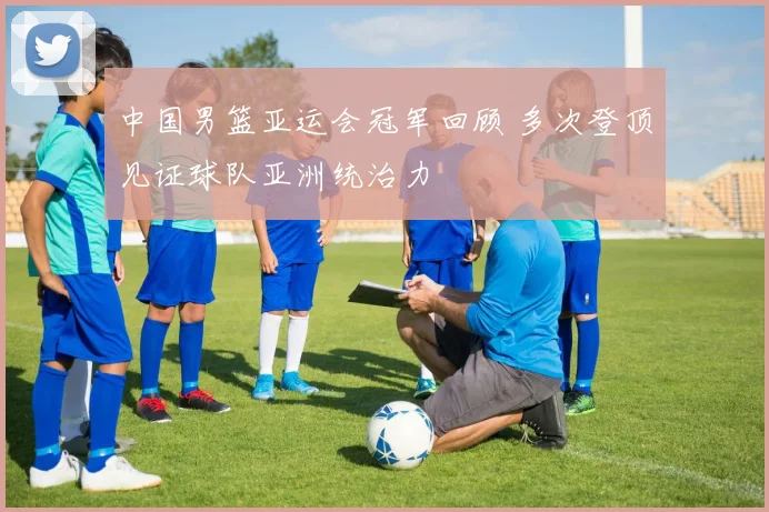 中国男篮亚运会冠军回顾 多次登顶见证球队亚洲统治力