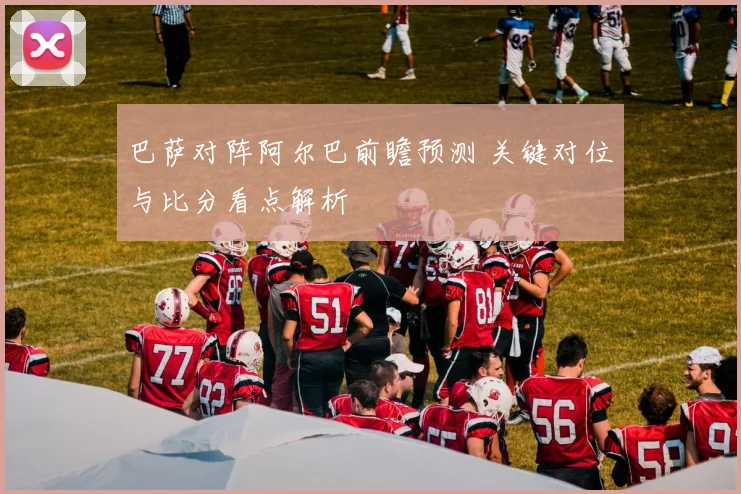 巴萨对阵阿尔巴前瞻预测 关键对位与比分看点解析