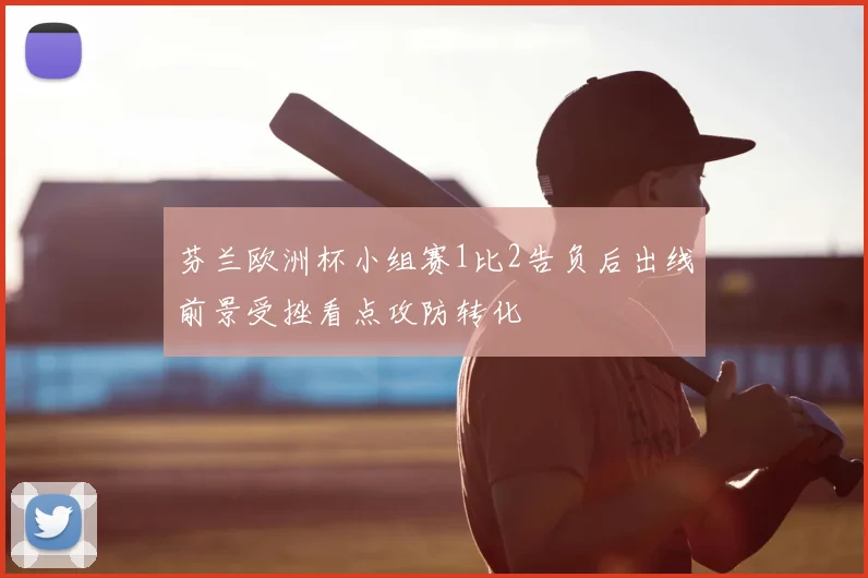 芬兰欧洲杯小组赛1比2告负后出线前景受挫看点攻防转化