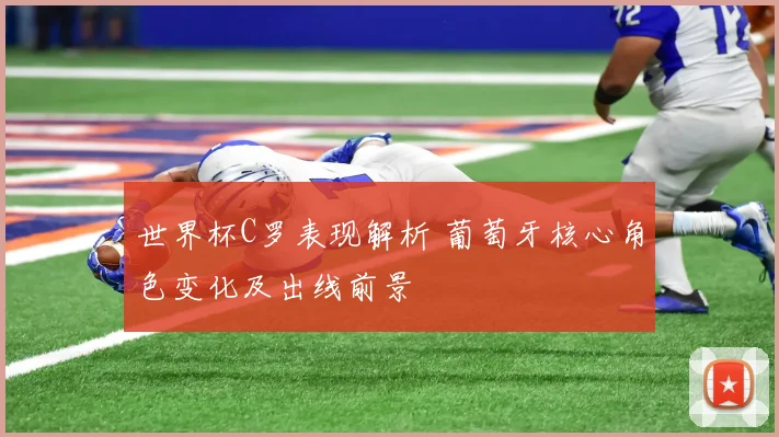世界杯C罗表现解析 葡萄牙核心角色变化及出线前景