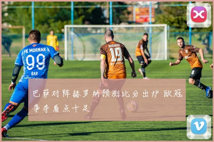 巴萨对阵赫罗纳预测比分出炉 欧冠争夺看点十足