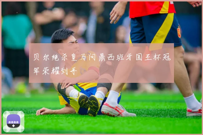 贝尔绝杀皇马问鼎西班牙国王杯冠军荣耀到手