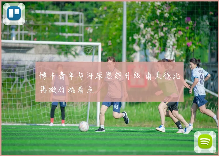 博卡青年与河床恩怨升级 南美德比再掀对抗看点