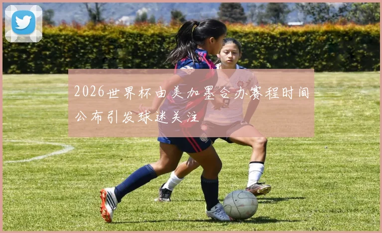 2026世界杯由美加墨合办赛程时间公布引发球迷关注