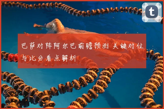 巴萨对阵阿尔巴前瞻预测 关键对位与比分看点解析