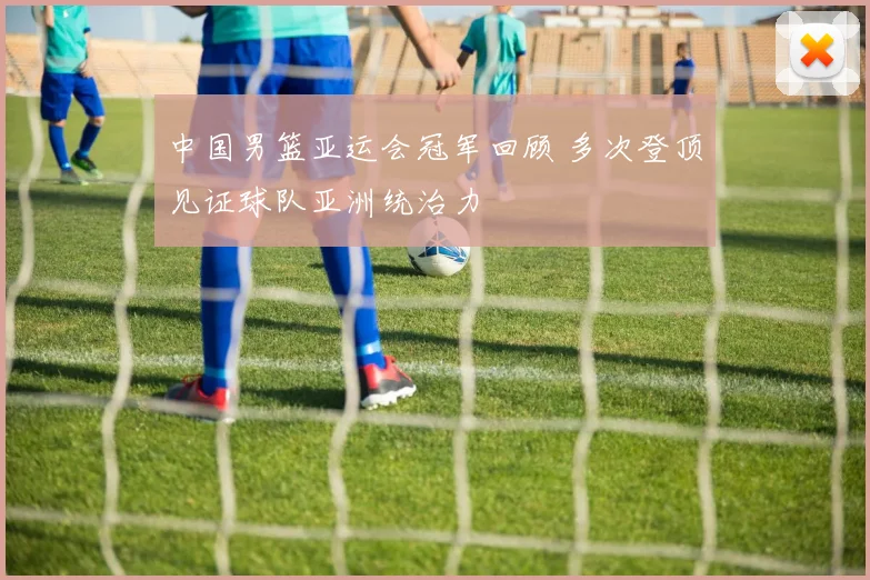 中国男篮亚运会冠军回顾 多次登顶见证球队亚洲统治力