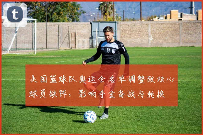 美国篮球队奥运会名单调整致核心球员缺阵，影响夺金备战与轮换