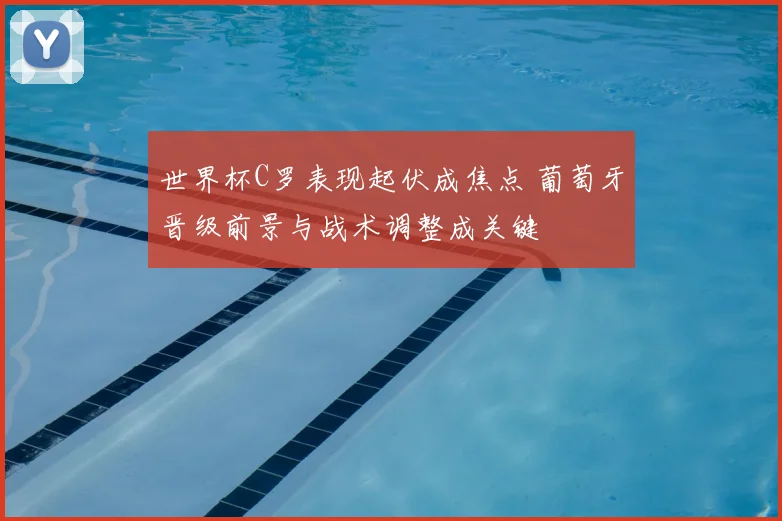 世界杯C罗表现起伏成焦点 葡萄牙晋级前景与战术调整成关键