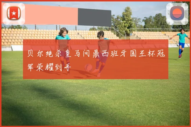 贝尔绝杀皇马问鼎西班牙国王杯冠军荣耀到手