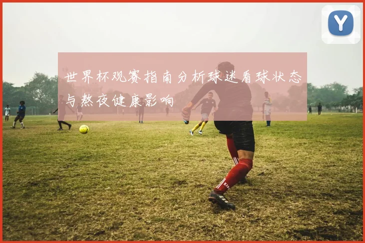 世界杯观赛指南分析球迷看球状态与熬夜健康影响