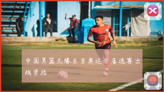 中国男篮无缘东京奥运会落选赛出线资格