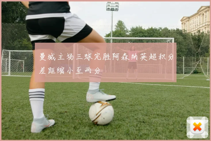 曼城主场三球完胜阿森纳英超积分差距缩小至两分