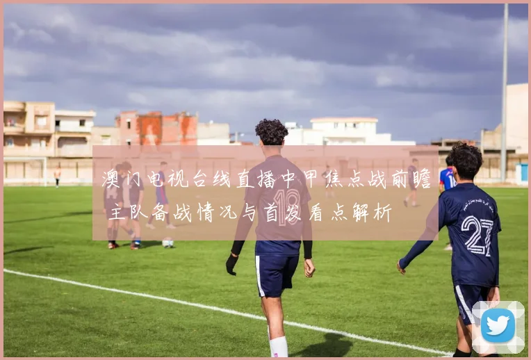 澳门电视台线直播中甲焦点战前瞻 主队备战情况与首发看点解析