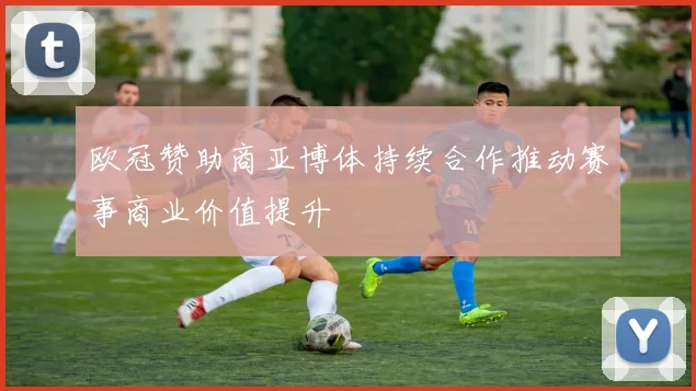 欧冠赞助商亚博体持续合作推动赛事商业价值提升