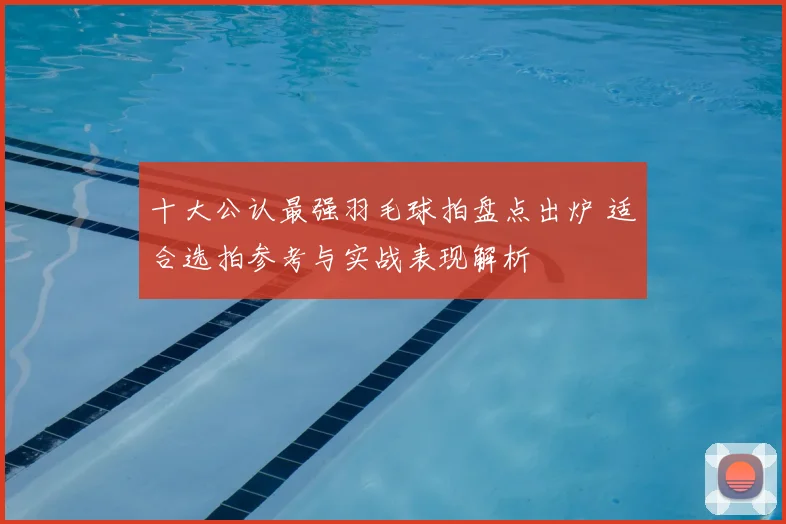十大公认最强羽毛球拍盘点出炉 适合选拍参考与实战表现解析