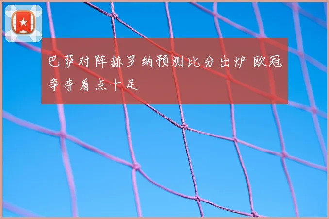 巴萨对阵赫罗纳预测比分出炉 欧冠争夺看点十足
