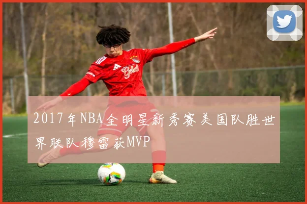 2017年NBA全明星新秀赛美国队胜世界联队穆雷获MVP