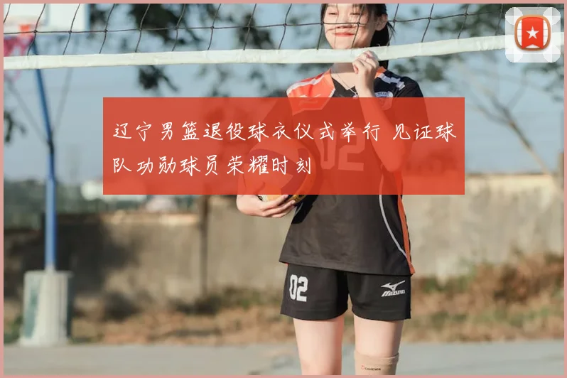 辽宁男篮退役球衣仪式举行 见证球队功勋球员荣耀时刻