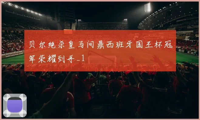 贝尔绝杀皇马问鼎西班牙国王杯冠军荣耀到手_1
