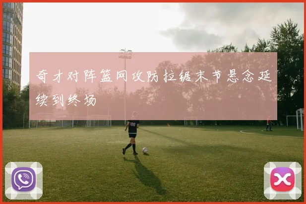 奇才对阵篮网攻防拉锯末节悬念延续到终场