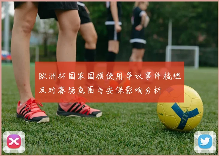 欧洲杯国家国旗使用争议事件梳理及对赛场氛围与安保影响分析