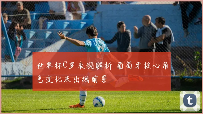 世界杯C罗表现解析 葡萄牙核心角色变化及出线前景