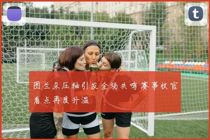 图兰朵压轴引发全场共鸣 赛事收官看点再度升温