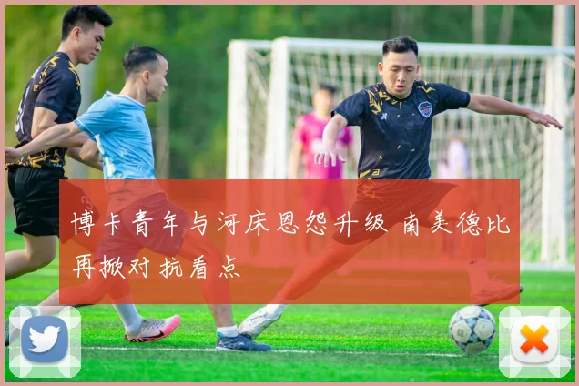 博卡青年与河床恩怨升级 南美德比再掀对抗看点