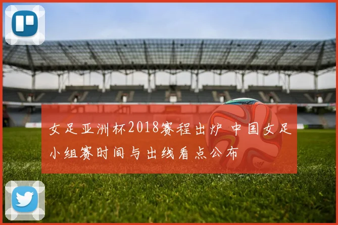 女足亚洲杯2018赛程出炉 中国女足小组赛时间与出线看点公布