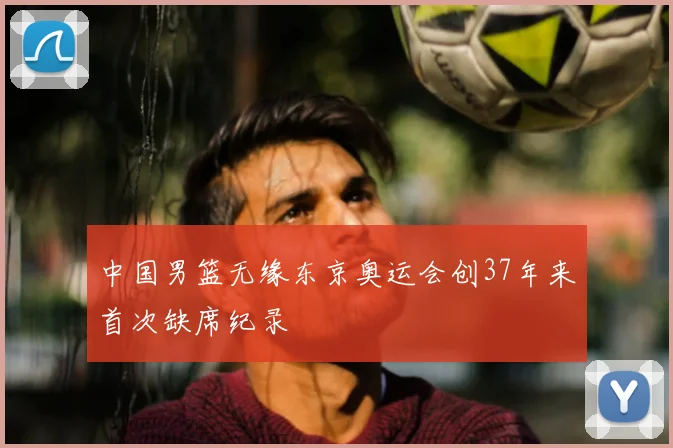 中国男篮无缘东京奥运会创37年来首次缺席纪录