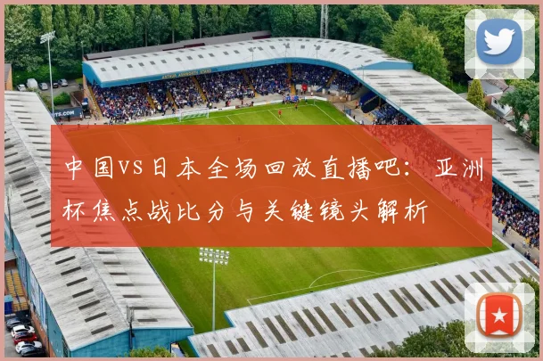 中国vs日本全场回放直播吧：亚洲杯焦点战比分与关键镜头解析